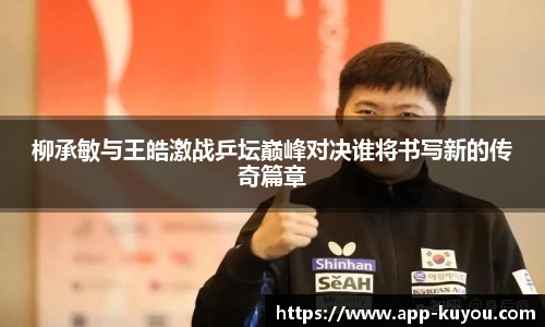 柳承敏与王皓激战乒坛巅峰对决谁将书写新的传奇篇章